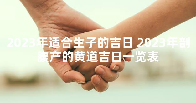 2023年适合生子的吉日 2023年剖腹产的黄道吉日一览表